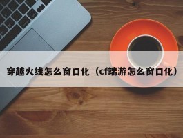 穿越火线怎么窗口化（cf端游怎么窗口化）