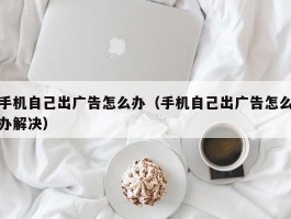 手机自己出广告怎么办（手机自己出广告怎么办解决）