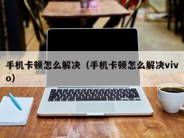 手机卡顿怎么解决（手机卡顿怎么解决vivo）