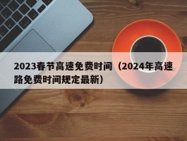 2023春节高速免费时间（2024年高速路免费时间规定最新）