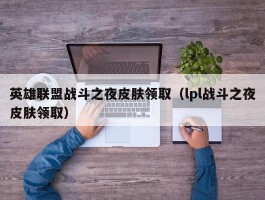 英雄联盟战斗之夜皮肤领取（lpl战斗之夜皮肤领取）