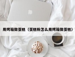 用烤箱做蛋糕（蛋糕粉怎么用烤箱做蛋糕）