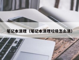 笔记本清理（笔记本清理垃圾怎么清）