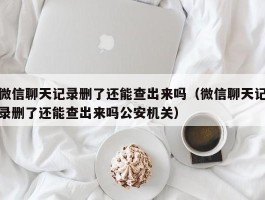 微信聊天记录删了还能查出来吗（微信聊天记录删了还能查出来吗公安机关）