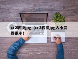 cr2转换jpg（cr2转换jpg大小变得很小）