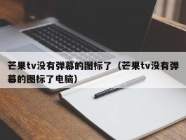 芒果tv没有弹幕的图标了（芒果tv没有弹幕的图标了电脑）