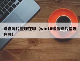 磁盘碎片整理在哪（win10磁盘碎片整理在哪）