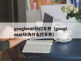 googleearth打不开（googleearth为什么打不开）