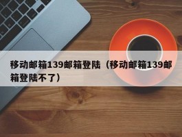 移动邮箱139邮箱登陆（移动邮箱139邮箱登陆不了）