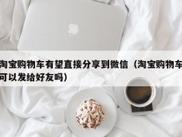 淘宝购物车有望直接分享到微信（淘宝购物车可以发给好友吗）