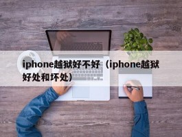 iphone越狱好不好（iphone越狱好处和坏处）