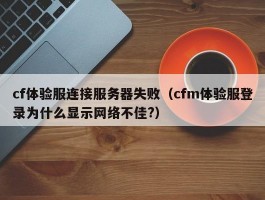 cf体验服连接服务器失败（cfm体验服登录为什么显示网络不佳?）