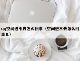 qq空间进不去怎么回事（空间进不去怎么回事儿）