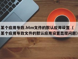 某个应用导致.htm文件的默认应用设置（某个应用导致文件的默认应用设置出现问题）