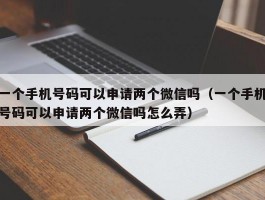 一个手机号码可以申请两个微信吗（一个手机号码可以申请两个微信吗怎么弄）