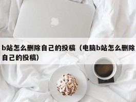 b站怎么删除自己的投稿（电脑b站怎么删除自己的投稿）