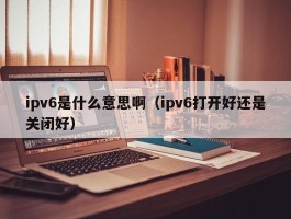 ipv6是什么意思啊（ipv6打开好还是关闭好）