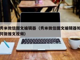 秀米微信图文编辑器（秀米微信图文编辑器如何做推文视频）