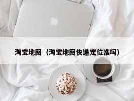 淘宝地图（淘宝地图快递定位准吗）