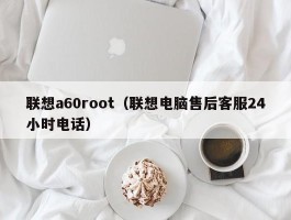 联想a60root（联想电脑售后客服24小时电话）