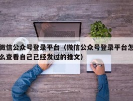 微信公众号登录平台（微信公众号登录平台怎么查看自己已经发过的推文）