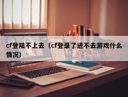 cf登陆不上去（cf登录了进不去游戏什么情况）